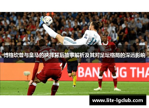 博格坎普与皇马的抉择背后故事解析及其对足坛格局的深远影响