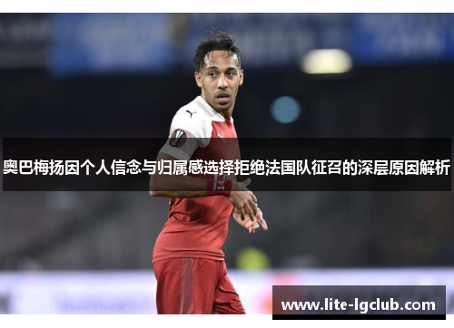 奥巴梅扬因个人信念与归属感选择拒绝法国队征召的深层原因解析