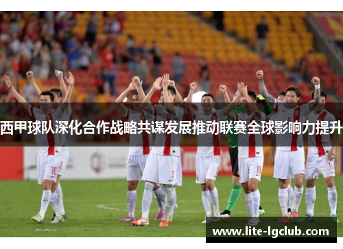 西甲球队深化合作战略共谋发展推动联赛全球影响力提升