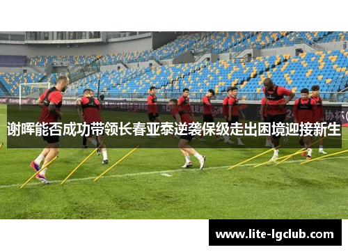 谢晖能否成功带领长春亚泰逆袭保级走出困境迎接新生