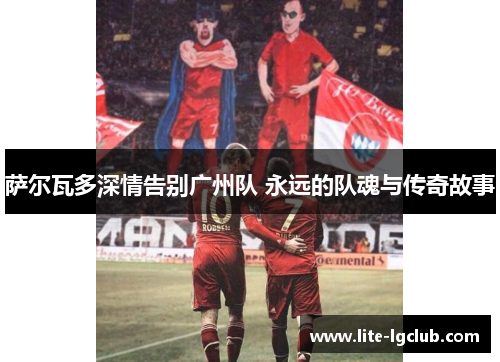 萨尔瓦多深情告别广州队 永远的队魂与传奇故事