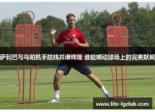 萨利巴与乌帕携手防线共谱辉煌 谁能撼动球场上的完美默契