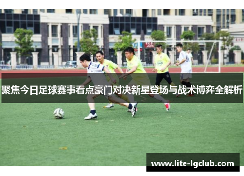 聚焦今日足球赛事看点豪门对决新星登场与战术博弈全解析 聚焦今日足球赛事看点豪门对决新星登场与战术博弈全解析