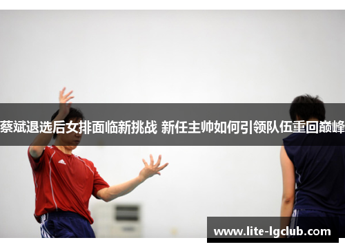 蔡斌退选后女排面临新挑战 新任主帅如何引领队伍重回巅峰 蔡斌退选后女排面临新挑战 新任主帅如何引领队伍重回巅峰