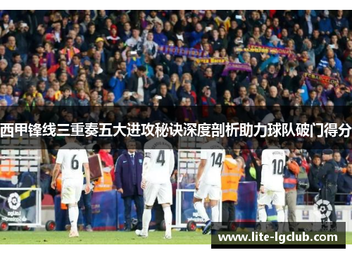 西甲锋线三重奏五大进攻秘诀深度剖析助力球队破门得分 西甲锋线三重奏五大进攻秘诀深度剖析助力球队破门得分