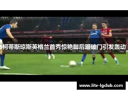 柯蒂斯琼斯英格兰首秀惊艳脚后跟破门引发轰动 柯蒂斯琼斯英格兰首秀惊艳脚后跟破门引发轰动