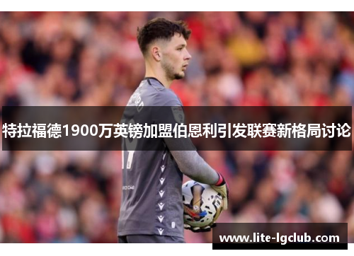 特拉福德1900万英镑加盟伯恩利引发联赛新格局讨论 特拉福德1900万英镑加盟伯恩利引发联赛新格局讨论