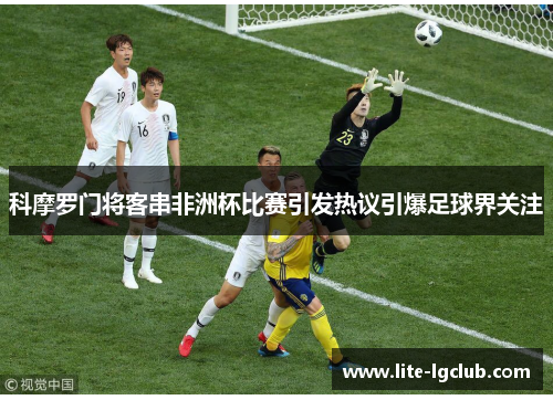 科摩罗门将客串非洲杯比赛引发热议引爆足球界关注 科摩罗门将客串非洲杯比赛引发热议引爆足球界关注