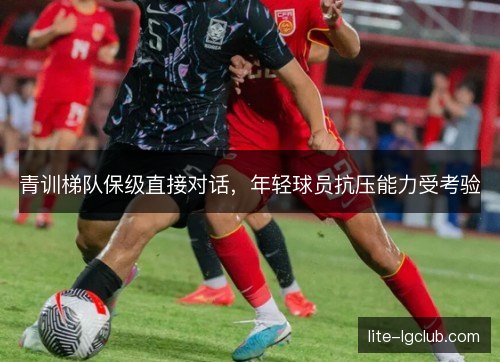 青训梯队保级直接对话,年轻球员抗压能力受考验 青训梯队保级直接对话,年轻球员抗压能力受考验